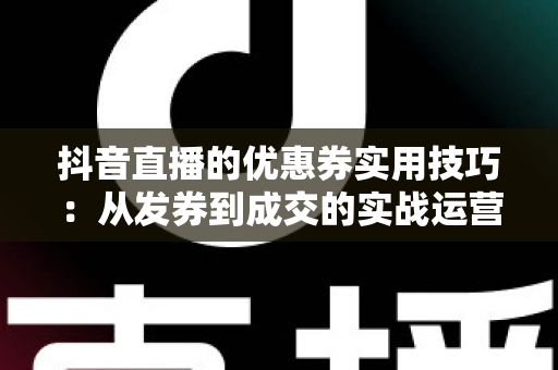 抖音直播的优惠券实用技巧:从发券到成交的实战运营指南 抖音直播的优惠券实用技巧:从发券到成交的实战运营指南