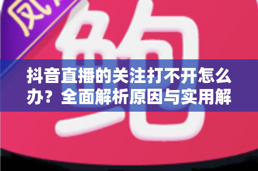 抖音直播的关注打不开怎么办?全面解析原因与实用解决方法大全 抖音直播的关注打不开怎么办?全面解析原因与实用解决方法大全