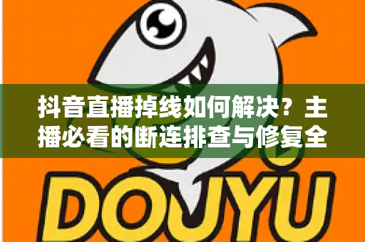 抖音直播掉线如何解决？主播必看的断连排查与修复全攻略
