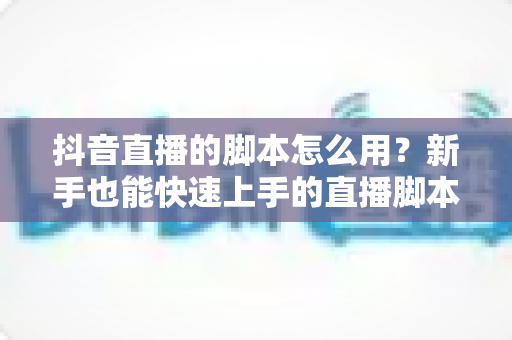 抖音直播的脚本怎么用?新手也能快速上手的直播脚本实战全攻略 抖音直播的脚本怎么用?新手也能快速上手的直播脚本实战全攻略