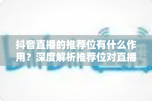 抖音直播的推荐位有什么作用?深度解析推荐位对直播间流量增长的核心价值与实战运用 抖音直播的推荐位有什么作用?深度解析推荐位对直播间流量增长的核心价值与实战运用