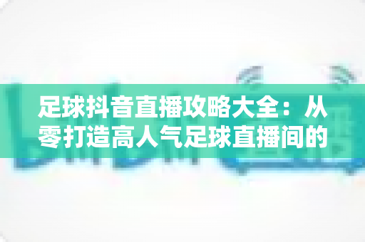 足球抖音直播攻略大全:从零打造高人气足球直播间的实战指南 足球抖音直播攻略大全:从零打造高人气足球直播间的实战指南
