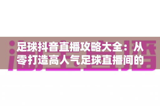 足球抖音直播攻略大全:从零打造高人气足球直播间的实战指南 足球抖音直播攻略大全:从零打造高人气足球直播间的实战指南