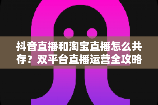 抖音直播和淘宝直播怎么共存？双平台直播运营全攻略与共赢增长指南