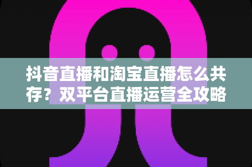 抖音直播和淘宝直播怎么共存？双平台直播运营全攻略与共赢增长指南