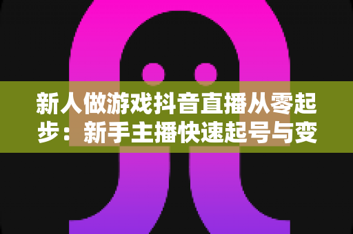 新人做游戏抖音直播从零起步：新手主播快速起号与变现的完整实战指南