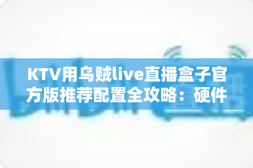KTV用乌贼live直播盒子官方版推荐配置全攻略：硬件、网络与调试一站式指南