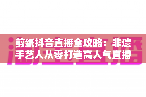 剪纸抖音直播全攻略：非遗手艺人从零打造高人气直播间的实战指南