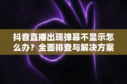 抖音直播出现弹幕不显示怎么办?全面排查与解决方案一文搞定 抖音直播出现弹幕不显示怎么办?全面排查与解决方案一文搞定