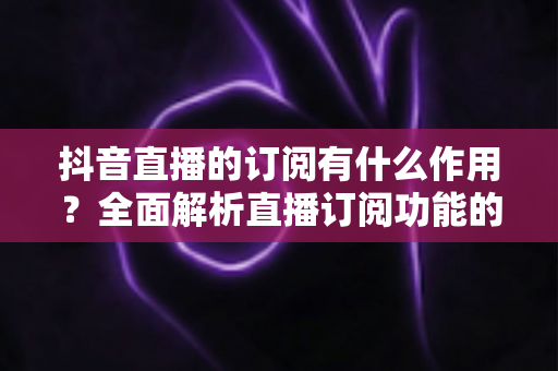 抖音直播的订阅有什么作用?全面解析直播订阅功能的核心价值与实用指南 抖音直播的订阅有什么作用?全面解析直播订阅功能的核心价值与实用指南