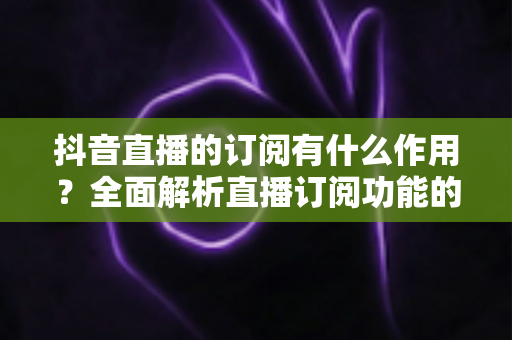 抖音直播的订阅有什么作用?全面解析直播订阅功能的核心价值与实用指南 抖音直播的订阅有什么作用?全面解析直播订阅功能的核心价值与实用指南