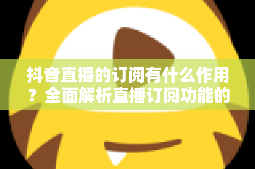 抖音直播的订阅有什么作用?全面解析直播订阅功能的核心价值与实用指南 抖音直播的订阅有什么作用?全面解析直播订阅功能的核心价值与实用指南