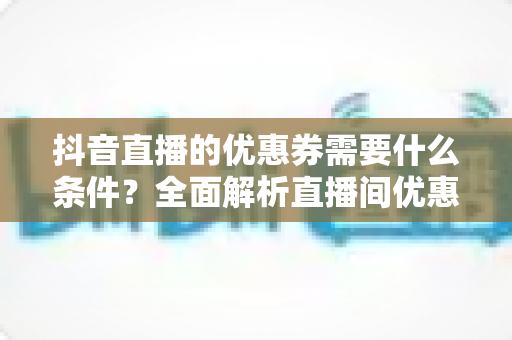 抖音直播的优惠券需要什么条件?全面解析直播间优惠券发放与使用门槛 抖音直播的优惠券需要什么条件?全面解析直播间优惠券发放与使用门槛