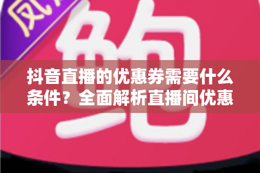 抖音直播的优惠券需要什么条件?全面解析直播间优惠券发放与使用门槛 抖音直播的优惠券需要什么条件?全面解析直播间优惠券发放与使用门槛