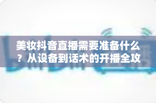 美妆抖音直播需要准备什么?从设备到话术的开播全攻略一文读懂 美妆抖音直播需要准备什么?从设备到话术的开播全攻略一文读懂