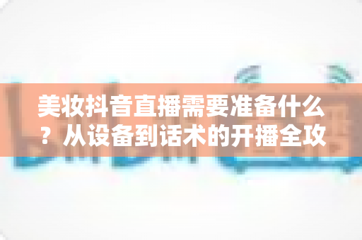 美妆抖音直播需要准备什么?从设备到话术的开播全攻略一文读懂 美妆抖音直播需要准备什么?从设备到话术的开播全攻略一文读懂