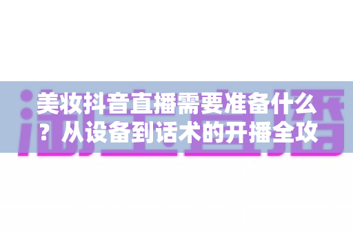 美妆抖音直播需要准备什么?从设备到话术的开播全攻略一文读懂 美妆抖音直播需要准备什么?从设备到话术的开播全攻略一文读懂