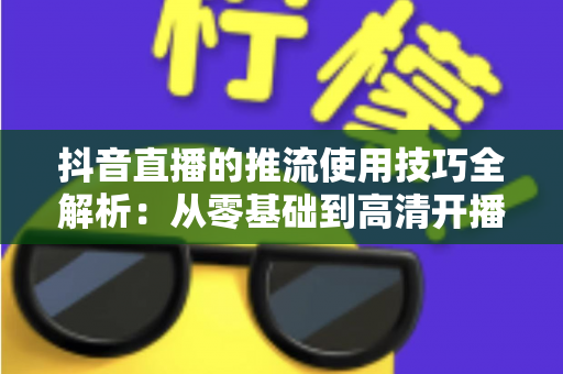 抖音直播的推流使用技巧全解析：从零基础到高清开播的完整实战指南