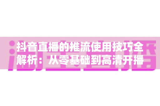 抖音直播的推流使用技巧全解析：从零基础到高清开播的完整实战指南