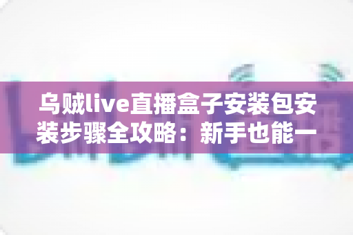 乌贼live直播盒子安装包安装步骤全攻略：新手也能一次成功的保姆级安装教程