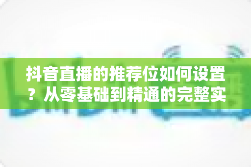 抖音直播的推荐位如何设置？从零基础到精通的完整实战指南