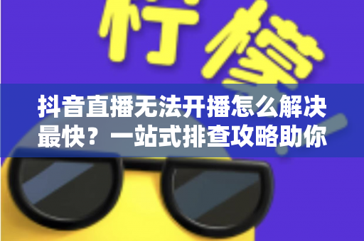 抖音直播无法开播怎么解决最快？一站式排查攻略助你5分钟恢复直播