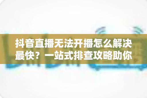 抖音直播无法开播怎么解决最快？一站式排查攻略助你5分钟恢复直播