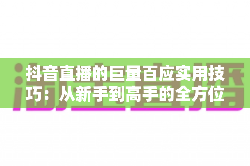 抖音直播的巨量百应实用技巧：从新手到高手的全方位实战指南