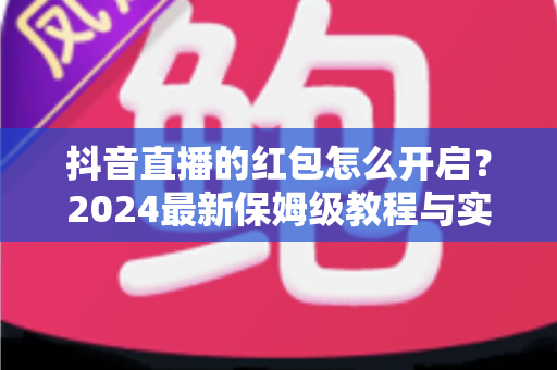 抖音直播的红包怎么开启？2024最新保姆级教程与实战技巧全解析