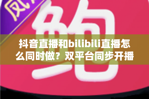 抖音直播和bilibili直播怎么同时做？双平台同步开播的全流程实战指南