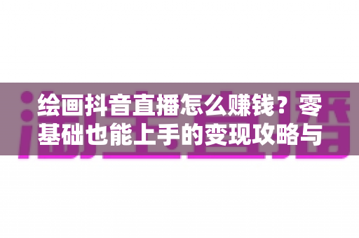 绘画抖音直播怎么赚钱?零基础也能上手的变现攻略与实操指南 绘画抖音直播怎么赚钱?零基础也能上手的变现攻略与实操指南