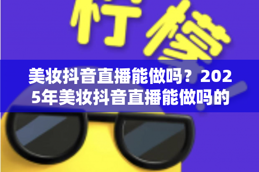 美妆抖音直播能做吗？2025年美妆抖音直播能做吗的全景解读与实操指南