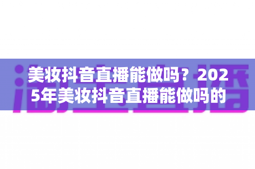 美妆抖音直播能做吗？2025年美妆抖音直播能做吗的全景解读与实操指南
