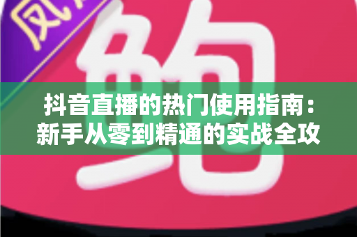 抖音直播的热门使用指南:新手从零到精通的实战全攻略 抖音直播的热门使用指南:新手从零到精通的实战全攻略