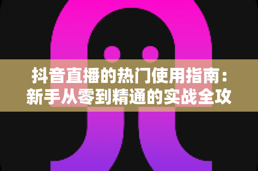 抖音直播的热门使用指南:新手从零到精通的实战全攻略 抖音直播的热门使用指南:新手从零到精通的实战全攻略