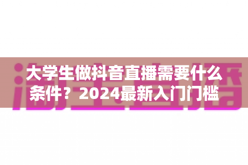 大学生做抖音直播需要什么条件？2024最新入门门槛、设备清单与成功攻略全解析