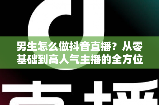 男生怎么做抖音直播？从零基础到高人气主播的全方位实战指南