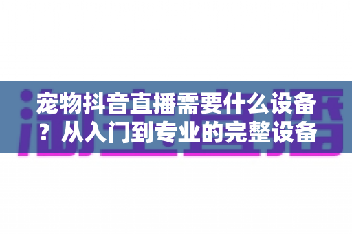 宠物抖音直播需要什么设备?从入门到专业的完整设备清单与搭建指南 宠物抖音直播需要什么设备?从入门到专业的完整设备清单与搭建指南