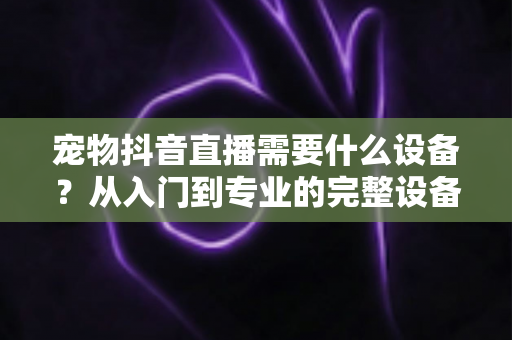 宠物抖音直播需要什么设备？从入门到专业的完整设备清单与搭建指南
