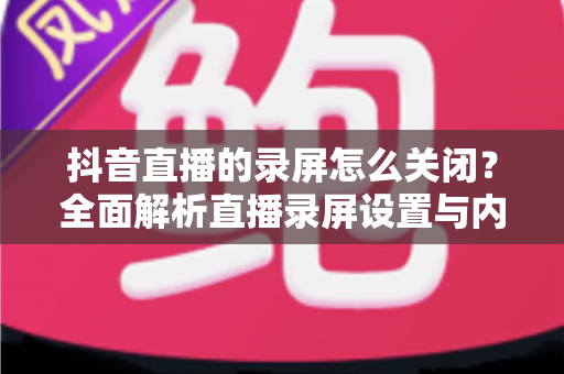 抖音直播的录屏怎么关闭?全面解析直播录屏设置与内容保护实用指南 抖音直播的录屏怎么关闭?全面解析直播录屏设置与内容保护实用指南
