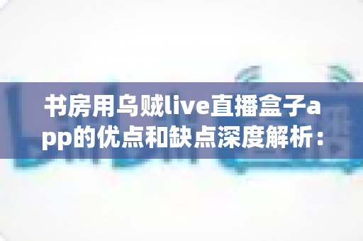 书房用乌贼live直播盒子app的优点和缺点深度解析：安装前必读的实用指南