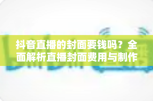 抖音直播的封面要钱吗？全面解析直播封面费用与制作技巧