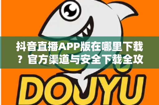 抖音直播APP版在哪里下载?官方渠道与安全下载全攻略 抖音直播APP版在哪里下载?官方渠道与安全下载全攻略