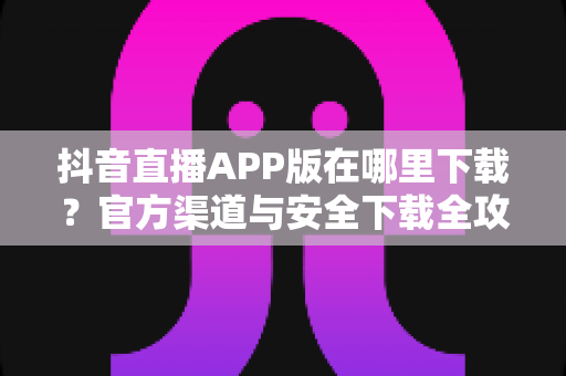 抖音直播APP版在哪里下载？官方渠道与安全下载全攻略
