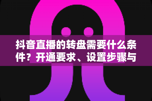抖音直播的转盘需要什么条件？开通要求、设置步骤与运营技巧全解析
