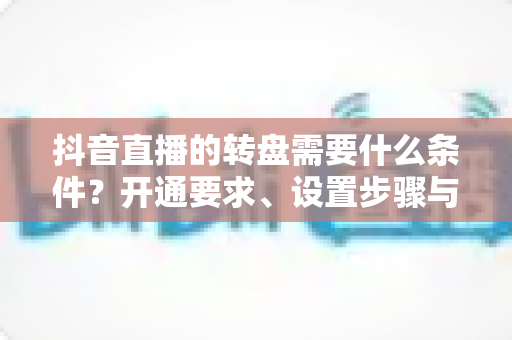 抖音直播的转盘需要什么条件？开通要求、设置步骤与运营技巧全解析