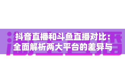 抖音直播和斗鱼直播对比：全面解析两大平台的差异与选择指南