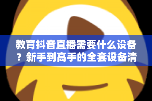 教育抖音直播需要什么设备?新手到高手的全套设备清单与实用选购指南 教育抖音直播需要什么设备?新手到高手的全套设备清单与实用选购指南