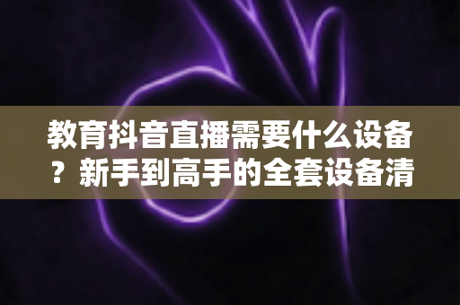 教育抖音直播需要什么设备?新手到高手的全套设备清单与实用选购指南 教育抖音直播需要什么设备?新手到高手的全套设备清单与实用选购指南