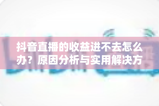 抖音直播的收益进不去怎么办?原因分析与实用解决方案全指南 抖音直播的收益进不去怎么办?原因分析与实用解决方案全指南